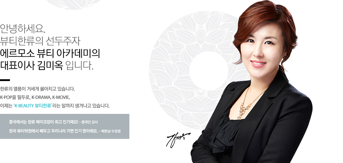 안녕하세요. 뷰티한류의 선두주자 에르모소 뷰티 아카데미의 대표이사 김미옥 입니다.
한류의 열풍이 거세게 몰아치고 있습니다. K-pop을 필두로, K-DRAMA, K-MOVIE, 이제는 ‘K-BEAUTY 뷰티한류’라는 말까지 생겨나고 있습니다.
중국에서는 한류 메이크업이 최고 인기에요! - 중국인 강사
한국 뷰티학원에서 배우고 우리나라 가면 인기 짱이에요. - 베트남 수강생
